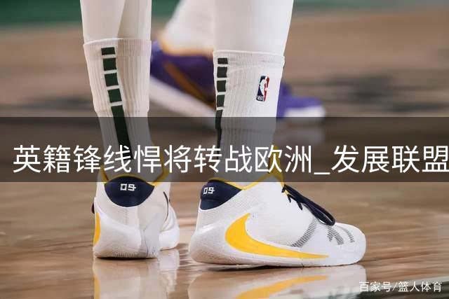 英籍锋线悍将转战欧洲 发展联盟FMVP签约巴萨开启新征程